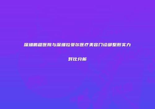 深圳鹏程医院与深圳拉斐尔医疗美容门诊部整形实力对比分析