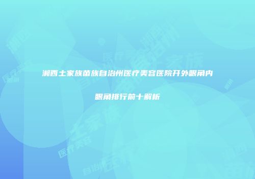 湘西土家族苗族自治州医疗美容医院开外眼角内眼角排行前十解析