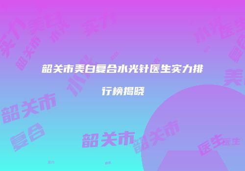 韶关市美白复合水光针医生实力排行榜揭晓