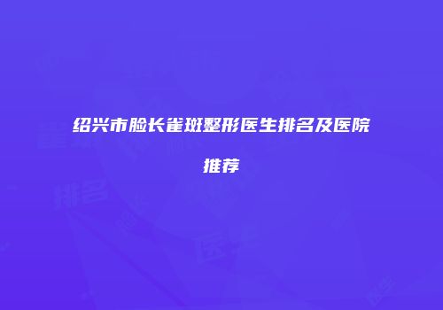 绍兴市脸长雀斑整形医生排名及医院推荐