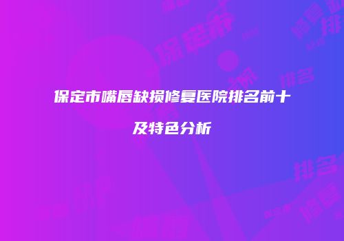 保定市嘴唇缺损修复医院排名前十及特色分析