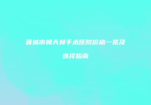 晋城市朝天鼻手术医院价格一览及选择指南
