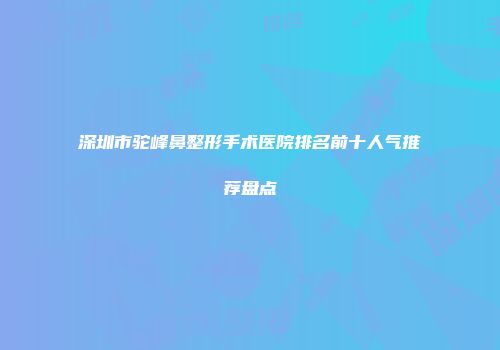 深圳市驼峰鼻整形手术医院排名前十人气推荐盘点