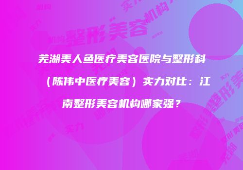 芜湖美人鱼医疗美容医院与整形科（陈伟中医疗美容）实力对比：江南整形美容机构哪家强？