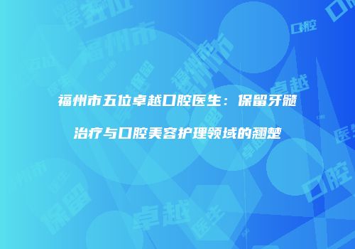 福州市五位卓越口腔医生：保留牙髓治疗与口腔美容护理领域的翘楚
