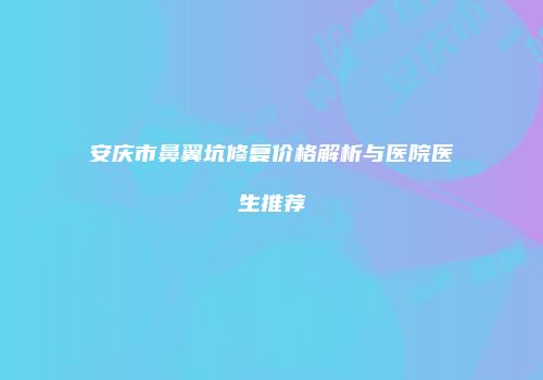 安庆市鼻翼坑修复价格解析与医院医生推荐