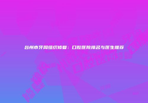 台州市牙周组织修复：口腔医院排名与医生推荐