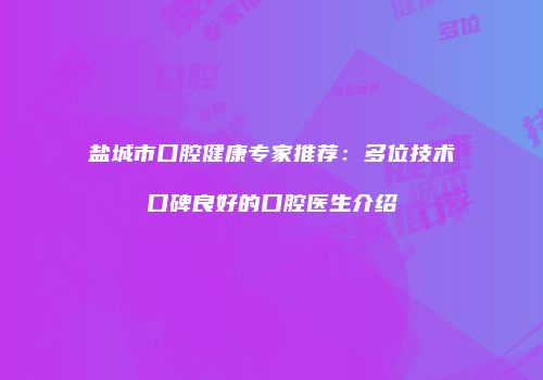 盐城市口腔健康专家推荐：多位技术口碑良好的口腔医生介绍