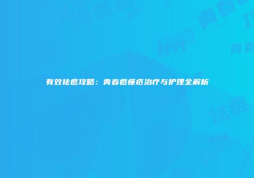 有效祛痘攻略：青春痘痤疮治疗与护理全解析