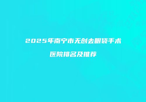 2025年南宁市无创去眼袋手术医院排名及推荐