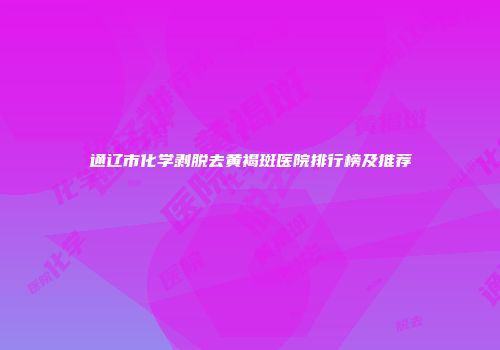 通辽市化学剥脱去黄褐斑医院排行榜及推荐