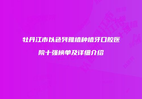 牡丹江市以色列雅植种植牙口腔医院十强榜单及详细介绍