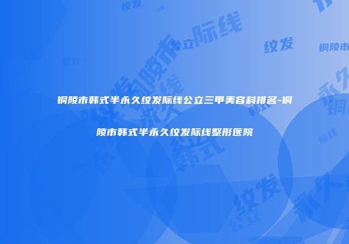 铜陵市韩式半永久纹发际线公立三甲美容科排名-铜陵市韩式半永久纹发际线整形医院