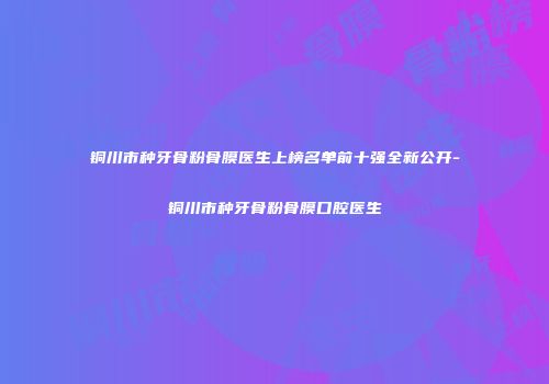 铜川市种牙骨粉骨膜医生上榜名单前十强全新公开-铜川市种牙骨粉骨膜口腔医生