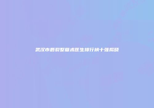 武汉市唇裂整复术医生排行榜十强揭晓