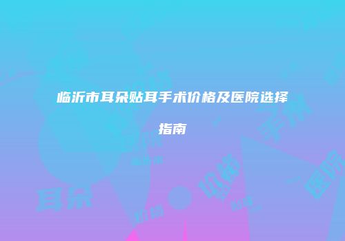 临沂市耳朵贴耳手术价格及医院选择指南