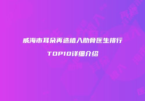 威海市耳朵再造植入肋骨医生排行TOP10详细介绍