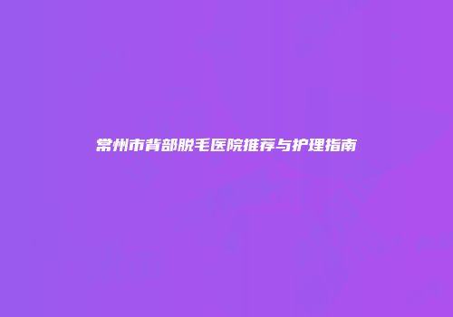 常州市背部脱毛医院推荐与护理指南