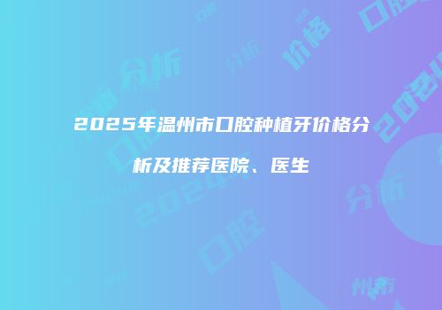 2025年温州市口腔种植牙价格分析及推荐医院、医生