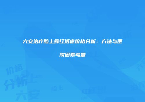 六安治疗脸上鲜红斑痣价格分析：方法与医院因素考量