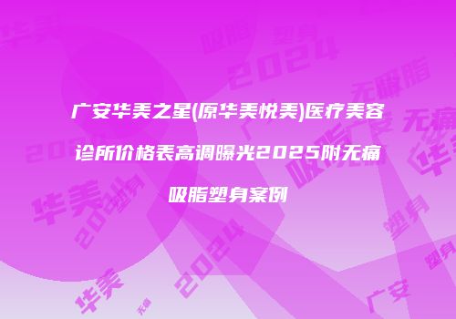 广安华美之星(原华美悦美)医疗美容诊所价格表高调曝光2025附无痛吸脂塑身案例