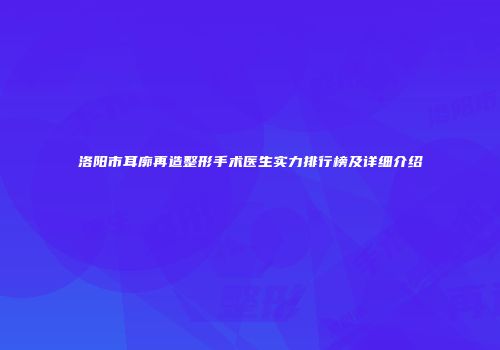 洛阳市耳廓再造整形手术医生实力排行榜及详细介绍