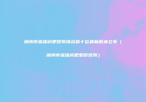 湖州市拔罐减肥医院排名前十位最新版本公布（湖州市拔罐减肥整形医院）