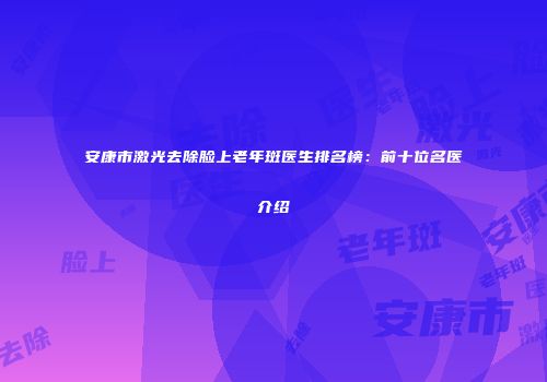 安康市激光去除脸上老年斑医生排名榜：前十位名医介绍