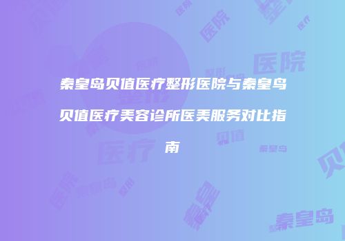 秦皇岛贝值医疗整形医院与秦皇鸟贝值医疗美容诊所医美服务对比指南