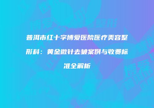 普洱市红十字博爱医院医疗美容整形科：黄金微针去皱案例与收费标准全解析