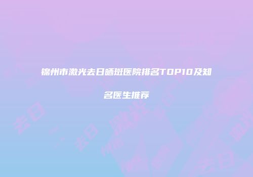 锦州市激光去日晒斑医院排名TOP10及知名医生推荐