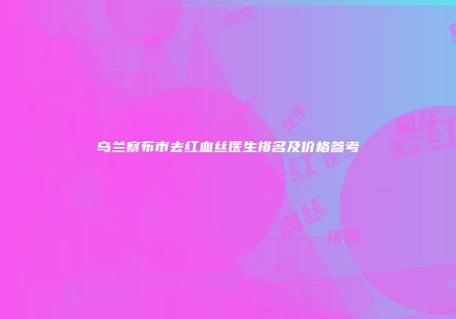 乌兰察布市去红血丝医生排名及价格参考