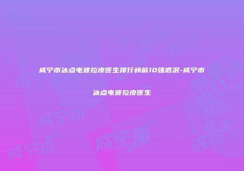 咸宁市冰点电波拉皮医生排行榜前10强概况-咸宁市冰点电波拉皮医生