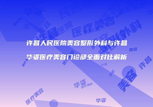 许昌人民医院美容整形外科与许昌华姿医疗美容门诊部全面对比解析
