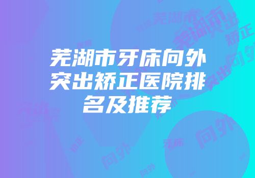 芜湖市牙床向外突出矫正医院排名及推荐