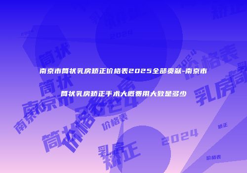 南京市筒状乳房矫正价格表2025全部贡献-南京市筒状乳房矫正手术大概费用大致是多少