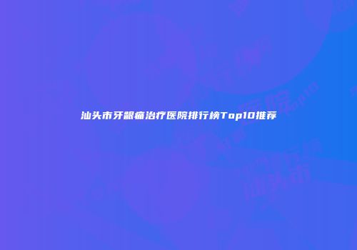 汕头市牙龈痛治疗医院排行榜Top10推荐