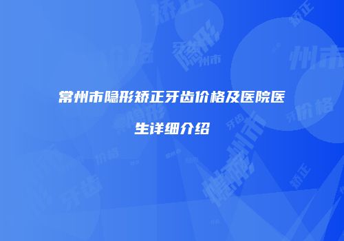 常州市隐形矫正牙齿价格及医院医生详细介绍