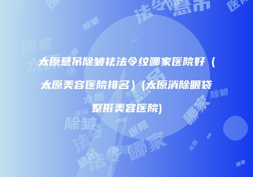 太原悬吊除皱祛法令纹哪家医院好（太原美容医院排名）(太原消除眼袋整形美容医院)