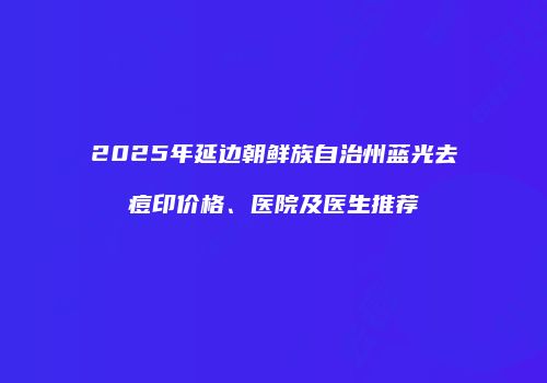 2025年延边朝鲜族自治州蓝光去痘印价格、医院及医生推荐