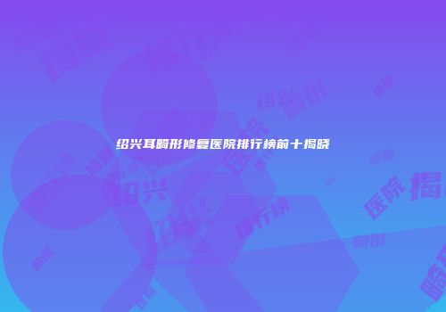 绍兴耳畸形修复医院排行榜前十揭晓