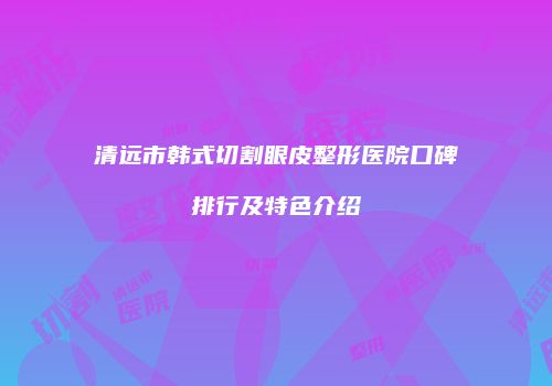 清远市韩式切割眼皮整形医院口碑排行及特色介绍