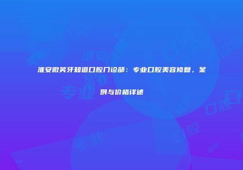 淮安微笑牙知道口腔门诊部：专业口腔美容修复，案例与价格详述