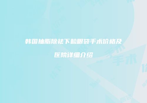 韩国抽脂除祛下睑眼袋手术价格及医院详细介绍