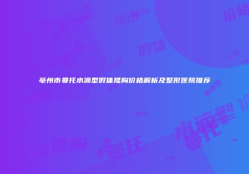 亳州市曼托水滴型假体隆胸价格解析及整形医院推荐