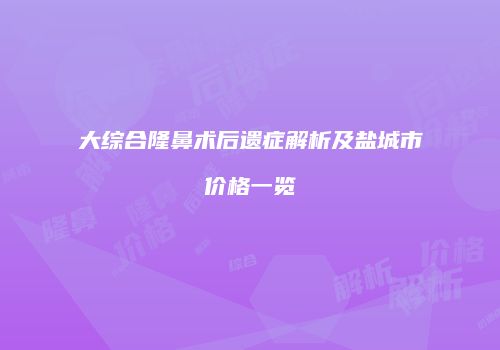 大综合隆鼻术后遗症解析及盐城市价格一览