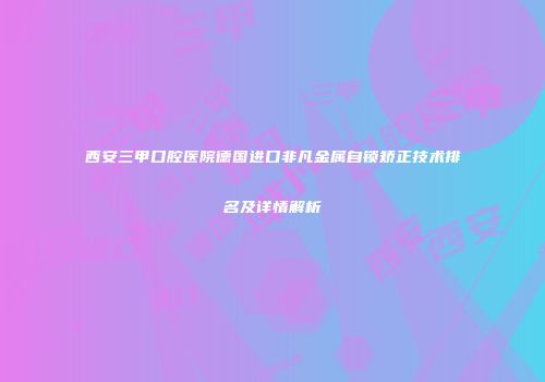 西安三甲口腔医院德国进口非凡金属自锁矫正技术排名及详情解析
