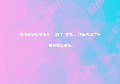 沧州耳朵畸形治疗：费用、时机、残疾判定与手术选择全解析