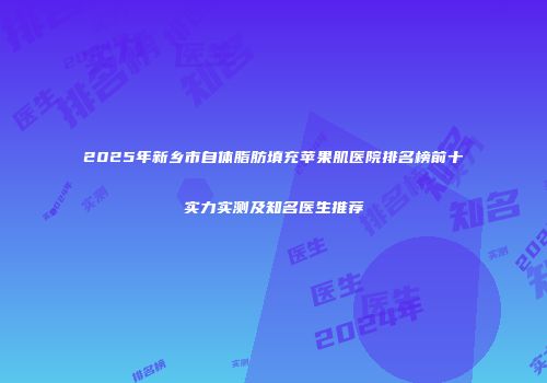 2025年新乡市自体脂肪填充苹果肌医院排名榜前十实力实测及知名医生推荐