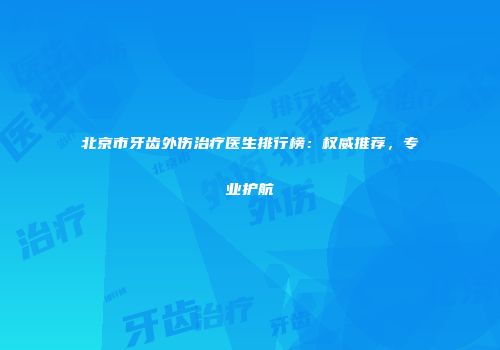 北京市牙齿外伤治疗医生排行榜：权威推荐，专业护航